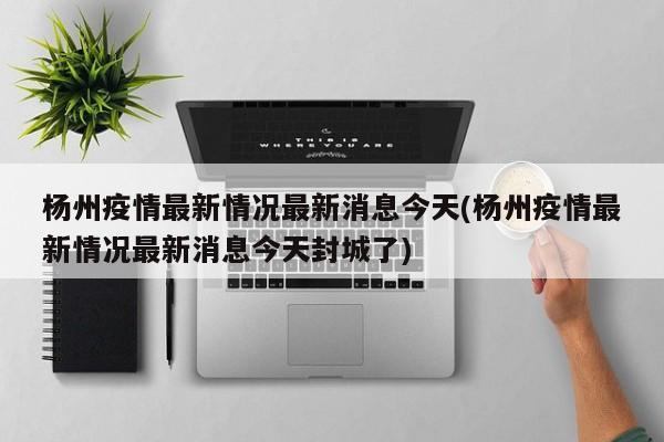 杨州疫情最新情况最新消息今天(杨州疫情最新情况最新消息今天封城了)